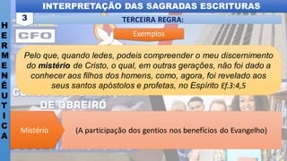 INTERPRETAÇÃO DAS SAGRADAS ESCRITURAS
H
E
R
M
E
N
Ê
U
T
I
C
A
TERCEIRA REGRA:
3
Pelo que, quando ledes, podeis compreender o meu discernimento
do mistério de Cristo, o qual, em outras gerações, não foi dado a
conhecer aos filhos dos homens, como, agora, foi revelado aos
seus santos apóstolos e profetas, no Espírito Ef.3:4,5
(A participação dos gentios nos benefícios do Evangelho)
Mistério
Exemplos
 