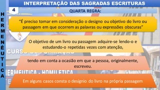 INTERPRETAÇÃO DAS SAGRADAS ESCRITURAS
H
E
R
M
E
N
Ê
U
T
I
C
A
QUARTA REGRA:
4
“É preciso tomar em consideração o designo ou objetivo do livro ou
passagem em que ocorrem as palavras ou expressões obscuras”
Em alguns casos consta o desígnio do livro na própria passagem
tendo em conta a ocasião em que a pessoa, originalmente,
escreveu.
O objetivo de um livro ou passagem adquire-se lendo-o e
estudando-o repetidas vezes com atenção,
 