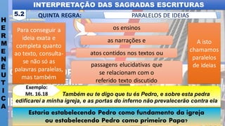 INTERPRETAÇÃO DAS SAGRADAS ESCRITURAS
H
E
R
M
E
N
Ê
U
T
I
C
A
QUINTA REGRA:
5.2 PARALELOS DE IDEIAS
Estaria estabelecendo Pedro como fundamento da igreja
ou estabelecendo Pedro como primeiro Papa?
“ Também eu te digo que tu és Pedro, e sobre esta pedra
edificarei a minha igreja, e as portas do inferno não prevalecerão contra ela
Exemplo:
Mt. 16.18
Para conseguir a
ideia exata e
completa quanto
ao texto, consulta-
se não só as
palavras paralelas,
mas também
A isto
chamamos
paralelos
de ideias
os ensinos
as narrações e
atos contidos nos textos ou
passagens elucidativas que
se relacionam com o
referido texto discutido
 