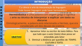 INTRODUÇÃO
H
E
R
M
E
N
Ê
U
T
I
C
A
É a ciência e arte da interpretação da linguagem
Onde houver linguagem pode haver hermenêutica
Hermenêutica é uma palavra com origem grega e significa
a arte ou técnica de interpretar e explicar um texto ou
discurso
Etimologicamente, a palavra está relacionada a Hermes, que era
considerado um dos deuses da oratória
1. Aproximar leitor ou escritor do texto bíblico. Para
que tudo que o autor (texto) disse possa ser
entendido pelo leitor
2. Diminuir a distância por questões de: TEMPO.
CULTURA E TEXTO.
OBJETIVO:
 