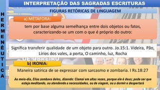 INTERPRETAÇÃO DAS SAGRADAS ESCRITURAS
H
E
R
M
E
N
Ê
U
T
I
C
A
FIGURAS RETÓRICAS DE LINGUAGEM
Maneira satírica de se expressar com sarcasmo e zombaria. I Rs.18:27
Ao meio-dia,Elias zombava deles, dizendo: Clamai em altas vozes, porque ele é deus; pode ser que
esteja meditando, ou atendendo a necessidades, ou de viagem, ou a dormir e despertará
b) IRONIA:
tem por base alguma semelhança entre dois objetos ou fatos,
caracterizando-se um com o que é próprio do outro:
a) METAFORA:
Signiﬁca transferir qualidade de um objeto para outro. Jo.15:1. Videira, Pão,
Lírios dos vales, a porta, O caminho, luz, Rocha
 