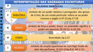 INTERPRETAÇÃO DAS SAGRADAS ESCRITURAS
H
E
R
M
E
N
Ê
U
T
I
C
A
PALAVRAS SIMBÓLICAS
7
INCENSO
I
símbolo de oração (queimava-se com fogo tirado do
altar dos perfumes. Sl.141:12Ap.8:4; Ml.1:11)
FERRO
H Severidade Ap.2:27
BRAÇO
G
símbolo de força e poder; braço ou estendido signiﬁca o
poder em exercício (Sl.10:15; Is.52:10)
BABILÔNIA
F
símbolo de um poder idolatra e perseguidor das igrejas
de Cristo, de um modo particular refere-se ao poder
romano e pagão Is.47:12;Ap.17:18
 