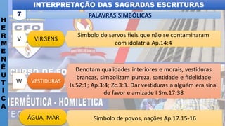 INTERPRETAÇÃO DAS SAGRADAS ESCRITURAS
H
E
R
M
E
N
Ê
U
T
I
C
A
PALAVRAS SIMBÓLICAS
7
VESTIDURAS
W
Denotam qualidades interiores e morais, vestiduras
brancas, simbolizam pureza, santidade e ﬁdelidade
Is.52:1; Ap.3:4; Zc.3:3. Dar vestiduras a alguém era sinal
de favor e amizade I Sm.17:38
VIRGENS
V
Símbolo de servos ﬁeis que não se contaminaram
com idolatria Ap.14:4
ÁGUA, MAR Símbolo de povos, nações Ap.17.15-16
 