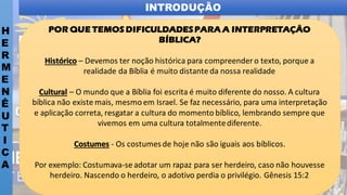 INTRODUÇÃO
H
E
R
M
E
N
Ê
U
T
I
C
A
POR QUE TEMOS DIFICULDADESPARA A INTERPRETAÇÃO
BÍBLICA?
Histórico – Devemos ter noção histórica para compreender o texto, porque a
realidade da Bíblia é muito distante da nossa realidade
Cultural – O mundo que a Bíblia foi escrita é muito diferente do nosso. A cultura
bíblica não existe mais, mesmo em Israel. Se faz necessário, para uma interpretação
e aplicação correta, resgatar a cultura do momento bíblico, lembrando sempre que
vivemos em uma cultura totalmentediferente.
Costumes - Os costumesde hoje não são iguais aos bíblicos.
Por exemplo: Costumava-se adotar um rapaz para ser herdeiro, caso não houvesse
herdeiro. Nascendo o herdeiro, o adotivo perdia o privilégio. Gênesis 15:2
 