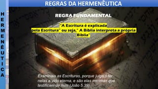 REGRAS DA HERMENÊUTICA
H
E
R
M
E
N
Ê
U
T
I
C
A
REGRA FUNDAMENTAL
“A Escritura é explicada
pela Escritura” ou seja," A Bíblia interpreta a própria
Bíblia”
Examinais as Escrituras, porque julgais ter
nelas a vida eterna, e são elas mesmas que
testificam de mim (João 5.39)
 