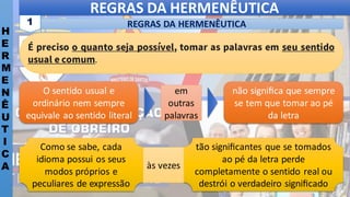 REGRAS DA HERMENÊUTICA
H
E
R
M
E
N
Ê
U
T
I
C
A
REGRAS DA HERMENÊUTICA
1
É preciso o quanto seja possível, tomar as palavras em seu sentido
usual e comum.
tão signiﬁcantes que se tomados
ao pé da letra perde
completamente o sentido real ou
destrói o verdadeiro signiﬁcado
Como se sabe, cada
idioma possui os seus
modos próprios e
peculiares de expressão
às vezes
O sentido usual e
ordinário nem sempre
equivale ao sentido literal
não signiﬁca que sempre
se tem que tomar ao pé
da letra
em
outras
palavras
 