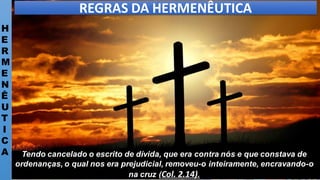 H
E
R
M
E
N
Ê
U
T
I
C
A
REGRAS DA HERMENÊUTICA
Tendo cancelado o escrito de dívida, que era contra nós e que constava de
ordenanças, o qual nos era prejudicial, removeu-o inteiramente, encravando-o
na cruz (Col. 2.14).
 