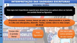 INTERPRETAÇÃO DAS SAGRADAS ESCRITURAS
H
E
R
M
E
N
Ê
U
T
I
C
A
SEGUNDA REGRA:
2
Corpo não
é sentido
literal
Enquanto comiam, tomou Jesus um pão, e, abençoando-o, o partiu,
e o deu aos discípulos, dizendo: Tomai, comei; isto é o meu corpo.
Mt.26:26
mas
ﬁgurativo
Ele usa o pão
como símbolo
do seu corpo
Esta regra tem importância especial para determinar se a palavra deve ser tomada
em sentido literal ou ﬁgurativo
 