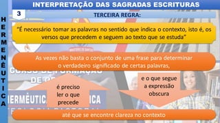 INTERPRETAÇÃO DAS SAGRADAS ESCRITURAS
H
E
R
M
E
N
Ê
U
T
I
C
A
TERCEIRA REGRA:
3
até que se encontre clareza no contexto
As vezes não basta o conjunto de uma frase para determinar
o verdadeiro signiﬁcado de certas palavras,
é preciso
ler o que
precede
e o que segue
a expressão
obscura
“É necessário tomar as palavras no sentido que indica o contexto, isto é, os
versos que precedem e seguem ao texto que se estuda”
 