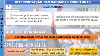 INTERPRETAÇÃO DAS SAGRADAS ESCRITURAS
H
E
R
M
E
N
Ê
U
T
I
C
A
QUARTA REGRA:
4
Portanto há harmonia
nos dois ensinamentos
mas fé se justiﬁca diante dos
homens, pelas nossas obras
“mediante a fé”
Respectivamente vemos que somos justiﬁcados diante de Deus
Concluímos, pois, que o homem é
justificado pela fé, independentemente
das obras da lei Rm.3:28
Verificais que uma pessoa é justificada
por obras e não por fé somente Tg.2:24
 