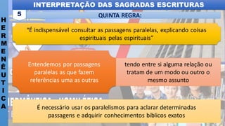 INTERPRETAÇÃO DAS SAGRADAS ESCRITURAS
H
E
R
M
E
N
Ê
U
T
I
C
A
QUINTA REGRA:
5
“É indispensável consultar as passagens paralelas, explicando coisas
espirituais pelas espirituais”
É necessário usar os paralelismos para aclarar determinadas
passagens e adquirir conhecimentos bíblicos exatos
Entendemos por passagens
paralelas as que fazem
referências uma as outras
tendo entre si alguma relação ou
tratam de um modo ou outro o
mesmo assunto
 