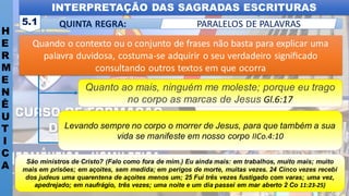 INTERPRETAÇÃO DAS SAGRADAS ESCRITURAS
H
E
R
M
E
N
Ê
U
T
I
C
A
QUINTA REGRA:
5.1 PARALELOS DE PALAVRAS
Quanto ao mais, ninguém me moleste; porque eu trago
no corpo as marcas de Jesus Gl.6:17
Quando o contexto ou o conjunto de frases não basta para explicar uma
palavra duvidosa, costuma-se adquirir o seu verdadeiro signiﬁcado
consultando outros textos em que ocorra
Levando sempre no corpo o morrer de Jesus, para que também a sua
vida se manifeste em nosso corpo IICo.4:10
São ministros de Cristo? (Falo como fora de mim.) Eu ainda mais: em trabalhos, muito mais; muito
mais em prisões; em açoites, sem medida; em perigos de morte, muitas vezes. 24 Cinco vezes recebi
dos judeus uma quarentena de açoites menos um; 25 Fui três vezes fustigado com varas; uma vez,
apedrejado; em naufrágio, três vezes; uma noite e um dia passei em mar aberto 2 Co 11:23-25)
 