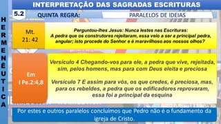 Mt.
21: 42
Em
I Pe.2:4,8
INTERPRETAÇÃO DAS SAGRADAS ESCRITURAS
H
E
R
M
E
N
Ê
U
T
I
C
A
QUINTA REGRA:
5.2 PARALELOS DE IDEIAS
Por estes e outros paralelos concluímos que Pedro não é o fundamento da
igreja de Cristo.
Perguntou-lhes Jesus: Nunca lestes nas Escrituras:
A pedra que os construtores rejeitaram, essa veio a ser a principal pedra,
angular; isto procede do Senhor e é maravilhoso aos nossos olhos?
Versículo 4 Chegando-vos para ele, a pedra que vive, rejeitada,
sim, pelos homens, mas para com Deus eleita e preciosa
Versículo 7 E assim para vós, os que credes, é preciosa, mas,
para os rebeldes, a pedra que os edificadores reprovaram,
essa foi a principal da esquina
 