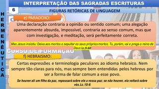 INTERPRETAÇÃO DAS SAGRADAS ESCRITURAS
H
E
R
M
E
N
Ê
U
T
I
C
A
FIGURAS RETÓRICAS DE LINGUAGEM
6
Certas expressões e terminologia peculiares ao idioma hebraico. Nem
sempre tão claras para nós, mas sempre bem entendidas pelos hebreus por
ser a forma de falar comum a esse povo.
Se houverali um filho da paz, repousarásobre ele a vossa paz; se não houver, ela voltará sobre
vós.Lc.10:6
f) HEBRAISMO:
Uma declaração contraria a opinião ou sentido comum; uma alegação
aparentemente absurda, impossível, contraria ao senso comum, mas que
com investigação, e meditação, será perfeitamente correta.
Mas Jesus insistiu: Deixa aos mortos o sepultar os seus própriosmortos. Tu, porém, vai e prega o reino de
Deus Lc.9.60
e) PARADOXO:
 