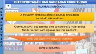 INTERPRETAÇÃO DAS SAGRADAS ESCRITURAS
H
E
R
M
E
N
Ê
U
T
I
C
A
PALAVRAS SIMBÓLICAS
7
Cremos, todavia, que teremos uma compreensão maior se nos
familiarizarmos com algumas palavras simbólicas
como as seguintes:
ainda que sejam em pequenos números
A linguagem simbólica oferece algumas diﬁculdades
no estudo das escrituras
 