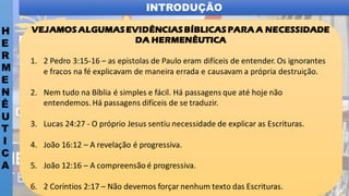 INTRODUÇÃO
H
E
R
M
E
N
Ê
U
T
I
C
A
VEJAMOS ALGUMASEVIDÊNCIASBÍBLICAS PARA A NECESSIDADE
DA HERMENÊUTICA
1. 2 Pedro 3:15-16 – as epistolas de Paulo eram difíceis de entender. Os ignorantes
e fracos na fé explicavam de maneira errada e causavam a própria destruição.
2. Nem tudo na Bíblia é simples e fácil. Há passagens que até hoje não
entendemos. Há passagens difíceis de se traduzir.
3. Lucas 24:27 - O próprio Jesus sentiu necessidade de explicar as Escrituras.
4. João 16:12 – A revelação é progressiva.
5. João 12:16 – A compreensão é progressiva.
6. 2 Coríntios 2:17 – Não devemos forçar nenhum texto das Escrituras.
 