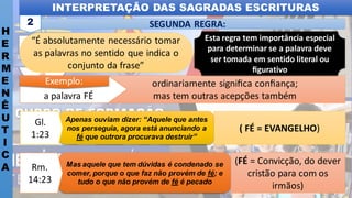 INTERPRETAÇÃO DAS SAGRADAS ESCRITURAS
H
E
R
M
E
N
Ê
U
T
I
C
A
SEGUNDA REGRA:
2
“É absolutamente necessário tomar
as palavras no sentido que indica o
conjunto da frase”
ordinariamente signiﬁca conﬁança;
mas tem outras acepções também
a palavra FÉ
Exemplo:
(FÉ = Convicção, do dever
cristão para com os
irmãos)
Mas aquele que tem dúvidas é condenado se
comer, porque o que faz não provém de fé; e
tudo o que não provém de fé é pecado
Rm.
14:23
( FÉ = EVANGELHO)
Apenas ouviam dizer: “Aquele que antes
nos perseguia, agora está anunciando a
fé que outrora procurava destruir”
Gl.
1:23
Esta regra tem importância especial
para determinar se a palavra deve
ser tomada em sentido literal ou
ﬁgurativo
 