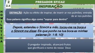 PREGADOR EFICAZ
H
O
M
I
L
É
T
I
C
A
INSPIRAÇÃO
2.4
2
O pregador inspirado, alcancará frutos
que gloriﬁcará o nome do nosso Deus
DEFINIÇÃO: Ação ou efeito de inspirar, de inserir ar nos pulmões; entrada
de ar nos pulmões
Essa palavra significa algo como “soprar para dentro” .
Depois, estendeu o SENHOR a mão, tocou-me na boca e
o SENHOR me disse: Eis que ponho na tua boca as minhas
palavras (Jr. 1:9, 10)
 