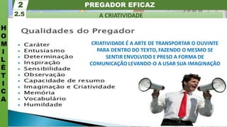 PREGADOR EFICAZ
H
O
M
I
L
É
T
I
C
A
A CRIATIVIDADE
2.5
2
CRIATIVIDADE É A ARTE DE TRANSPORTAR O OUVINTE
PARA DENTRO DO TEXTO, FAZENDO O MESMO SE
SENTIR ENVOLVIDO E PRESO A FORMA DE
COMUNICAÇÃO LEVANDO-O A USAR SUA IMAGINAÇÃO
 