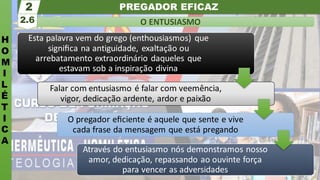 PREGADOR EFICAZ
H
O
M
I
L
É
T
I
C
A
O ENTUSIASMO
2.6
2
Esta palavra vem do grego (enthousiasmos) que
signiﬁca na antiguidade, exaltação ou
arrebatamento extraordinário daqueles que
estavam sob a inspiração divina
Falar com entusiasmo é falar com veemência,
vigor, dedicação ardente, ardor e paixão
O pregador eﬁciente é aquele que sente e vive
cada frase da mensagem que está pregando
Através do entusiasmo nós demonstramos nosso
amor, dedicação, repassando ao ouvinte força
para vencer as adversidades
 