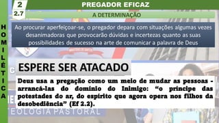 PREGADOR EFICAZ
H
O
M
I
L
É
T
I
C
A
A DETERMINAÇÃO
2.7
2
Ao procurar aperfeiçoar-se, o pregador depara com situações algumas vezes
desanimadoras que provocarão dúvidas e incertezas quanto as suas
possibilidades de sucesso na arte de comunicar a palavra de Deus
Deus usa a pregação como um meio de mudar as pessoas -
arrancá-las do domínio do Inimigo: “o príncipe das
potestades do ar, do espírito que agora opera nos filhos da
desobediência” (Ef 2.2).
ESPERE SER ATACADO
 