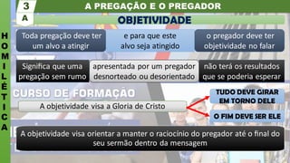 A PREGAÇÃO E O PREGADOR
H
O
M
I
L
É
T
I
C
A
3
Toda pregação deve ter
um alvo a atingir
o pregador deve ter
objetividade no falar
e para que este
alvo seja atingido
Signiﬁca que uma
pregação sem rumo
não terá os resultados
que se poderia esperar
apresentada por um pregador
desnorteado ou desorientado
A objetividade visa a Gloria de Cristo
A objetividade visa orientar a manter o raciocínio do pregador até o ﬁnal do
seu sermão dentro da mensagem
OBJETIVIDADE
A
TUDO DEVE GIRAR
EM TORNO DELE
O FIM DEVE SER ELE
 