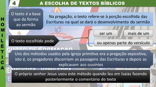 A ESCOLHA DE TEXTOS BÍBLICOS
H
O
M
I
L
É
T
I
C
A
4
O texto é a base
que da forma
ao sermão
Na pregação, o texto refere-se à porção escolhida das
Escrituras na qual se dará o desenvolvimento do sermão
mais de um
ou apenas parte do versículo
ser um
O texto escolhido pode
Uns dos métodos usados pela igreja primitiva era a pregação expositiva,
isto é, os pregadores discorriam as passagens das Escrituras e depois as
explicavam aos ouvintes
O próprio senhor Jesus usou este método quando leu em Isaias fazendo
posteriormente o comentário do texto
 