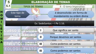 ELABORAÇÃO DE TEMAS
H
O
M
I
L
É
T
I
C
A
TIPOS DE TEMAS
5.1
5
4 - O tema Imperativo:
Como podemos ser santos
Porque devemos ser santos
Que signiﬁca ser santo
é desenvolvido em forma de
mandamento ou ordem divina
Este tipo de
tema
I
II
III
Como podemos ser santos
III
Ex: SedeSantos – I Pe 1:16.
 