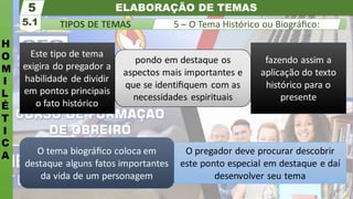 ELABORAÇÃO DE TEMAS
H
O
M
I
L
É
T
I
C
A
TIPOS DE TEMAS
5.1
5
5 – O Tema Histórico ou Biográﬁco:
O tema biográﬁco coloca em
destaque alguns fatos importantes
da vida de um personagem
O pregador deve procurar descobrir
este ponto especial em destaque e daí
desenvolver seu tema
Este tipo de tema
exigira do pregador a
habilidade de dividir
em pontos principais
o fato histórico
fazendo assim a
aplicação do texto
histórico para o
presente
pondo em destaque os
aspectos mais importantes e
que se identiﬁquem com as
necessidades espirituais
 