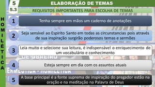 ELABORAÇÃO DE TEMAS
H
O
M
I
L
É
T
I
C
A
REQUISITOS IMPORTANTES PARA ESCOLHA DE TEMAS
5.3
5
Tenha sempre em mãos um caderno de anotações
Seja sensível ao Espirito Santo em todas as circunstancias pois através
de sua inspiração surgirão poderosos temas e sermões
Leia muito e selecione sua leitura, é indispensável o enriquecimento de
um vocabulário e conhecimento
Esteja sempre em dia com os assuntos atuais
A base principal é a fonte suprema de inspiração do pregador estão na
oração e na meditação na Palavra de Deus
1
2
3
4
5
 