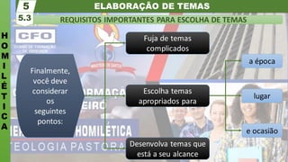 ELABORAÇÃO DE TEMAS
H
O
M
I
L
É
T
I
C
A
REQUISITOS IMPORTANTES PARA ESCOLHA DE TEMAS
5.3
5
e ocasião
lugar
a época
Finalmente,
você deve
considerar
os
seguintes
pontos:
Desenvolva temas que
está a seu alcance
Escolha temas
apropriados para
Fuja de temas
complicados
 