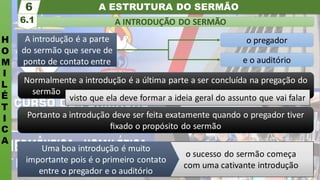 A ESTRUTURA DO SERMÃO
H
O
M
I
L
É
T
I
C
A
A INTRODUÇÃO DO SERMÃO
6.1
6
Normalmente a introdução é a última parte a ser concluída na pregação do
sermão .
visto que ela deve formar a ideia geral do assunto que vai falar
e o auditório
o pregador
A introdução é a parte
do sermão que serve de
ponto de contato entre
Portanto a introdução deve ser feita exatamente quando o pregador tiver
ﬁxado o propósito do sermão
o sucesso do sermão começa
com uma cativante introdução
Uma boa introdução é muito
importante pois é o primeiro contato
entre o pregador e o auditório
 