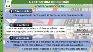 A ESTRUTURA DO SERMÃO
H
O
M
I
L
É
T
I
C
A
FONTES DA INTRODUÇÃO
6.2
6
na introdução recomenda-se o emprego de uma breve ilustração que tenha
relação direta com o tema e venha chamar atenção do auditório
A arte de narrar histórias é importantíssima para esta fonte
A ilustração
ou doutrinário
biográﬁco
histórico
pode ser o do próprio texto bíblico escolhido como
base de pregação, como também pode ser o contexto
O contexto
este é o ponto de partida para se encontrar uma boa introdução
O texto bíblico
2
3
1
 