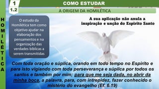 COMO ESTUDAR
H
O
M
I
L
É
T
I
C
A
A ORIGEM DA HOMILÉTICA
1.2
1
O estudo da
Homilética tem como
objetivo ajudar na
elaboração dos
pensamentose na
organização das
verdades bíblicas a
serem transmitidas
Com toda oração e súplica, orando em todo tempo no Espírito e
para isto vigiando com toda perseverança e súplica por todos os
santos e também por mim; para que me seja dada, no abrir da
minha boca, a palavra, para, com intrepidez, fazer conhecido o
mistério do evangelho (Ef. 6.19)
A sua aplicação não anula a
inspiração e unção do Espirito Santo
 