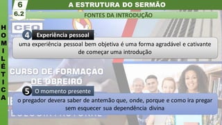 A ESTRUTURA DO SERMÃO
H
O
M
I
L
É
T
I
C
A
FONTES DA INTRODUÇÃO
6.2
6
o pregador devera saber de antemão que, onde, porque e como ira pregar
sem esquecer sua dependência divina
O momento presente
5
uma experiência pessoal bem objetiva é uma forma agradável e cativante
de começar uma introdução
Experiência pessoal
4
 