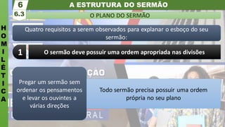 A ESTRUTURA DO SERMÃO
H
O
M
I
L
É
T
I
C
A
O PLANO DO SERMÃO
6.3
6
Quatro requisitos a serem observados para explanar o esboço do seu
sermão:
O sermão deve possuir uma ordem apropriada nas divisões
1
Pregar um sermão sem
ordenar os pensamentos
e levar os ouvintes a
várias direções
Todo sermão precisa possuir uma ordem
própria no seu plano
 
