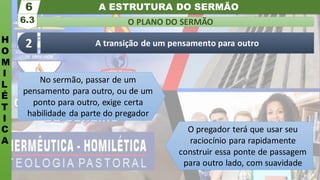 A ESTRUTURA DO SERMÃO
H
O
M
I
L
É
T
I
C
A
O PLANO DO SERMÃO
6.3
6
A transição de um pensamento para outro
2
No sermão, passar de um
pensamento para outro, ou de um
ponto para outro, exige certa
habilidade da parte do pregador
O pregador terá que usar seu
raciocínio para rapidamente
construir essa ponte de passagem
para outro lado, com suavidade
 