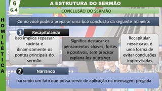 A ESTRUTURA DO SERMÃO
H
O
M
I
L
É
T
I
C
A
CONCLUSÃO DO SERMÃO
6.4
6
Como você poderá preparar uma boa conclusão da seguinte maneira:
narrando um fato que possa servir de aplicação na mensagem pregada
Narrando
2
isso implica repassar
sucinta e
dinamicamente os
pontos principais do
sermão
Signiﬁca destacar os
pensamentos chaves, fortes
e positivos, sem precisar
explana-los outra vez
Recapitular,
nesse caso, é
uma forma de
evitar conclusões
improvisadas
Recapitulando
1
 
