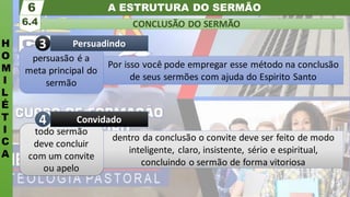 A ESTRUTURA DO SERMÃO
H
O
M
I
L
É
T
I
C
A
CONCLUSÃO DO SERMÃO
6.4
6
todo sermão
deve concluir
com um convite
ou apelo
Convidado
4
persuasão é a
meta principal do
sermão
Persuadindo
3
Por isso você pode empregar esse método na conclusão
de seus sermões com ajuda do Espirito Santo
dentro da conclusão o convite deve ser feito de modo
inteligente, claro, insistente, sério e espiritual,
concluindo o sermão de forma vitoriosa
 