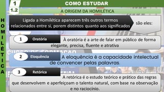 são eles:
COMO ESTUDAR
H
O
M
I
L
É
T
I
C
A
A ORIGEM DA HOMILÉTICA
1.2
1
A retórica é o estudo teórico e prático das regras
que desenvolvem e aperfeiçoam o talento natural, com base na observação
e no raciocínio.
Retórica
3
A eloquência é a capacidade intelectual
de convencer pelas palavras.
Eloquência
2
À oratória é a arte de falar em público de forma
elegante, precisa, ﬂuente e atrativa
Oratória
1
Ligada a Homilética aparecem três outros termos
relacionados entre si, porem distintos quanto aos signiﬁcados
 
