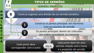 TIPOS DE SERMÕES
H
O
M
I
L
É
T
I
C
A
SERMÕES TEMÁTICOS
7.1
7
cada ponto deve ter uma
estreita relação com o tema
e o propósito do sermão
Cada ponto deve
corresponder com o outro
Isto é
Como se organiza uma divisão de um sermão temático:
Os pontos principais devem ser colocados
em ordem ascendente ou crescente
Construa os pontos principais em harmonia
com os assuntos do sermão
1
2
B
 