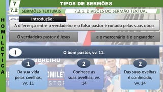 e o mercenário é o enganador
O verdadeiro pastor é Jesus
TIPOS DE SERMÕES
H
O
M
I
L
É
T
I
C
A
SERMÕES TEXTUAIS
7.2
7
7.2.1. DIVISÕES DO SERMÃO TEXTUAL
Da sua vida
pelas ovelhas,
vv. 11
O bom pastor, vv. 11.
1
I
A diferença entre o verdadeiro e o falso pastor é notado pelas suas obras
Introdução:
Conhece as
suas ovelhas, vv.
14
2
Das suas ovelhas
é conhecido,
vv. 14
2
 