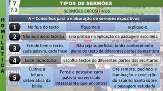 TIPOS DE SERMÕES
H
O
M
I
L
É
T
I
C
A
SERMÕES EXPOSITIVOS
7.3
7
Ore sempre, pedindo a
iluminação e revelação
do Espirito Santo sobre
a passagem estudada
Pense e pesquise cada
palavra ou versículo
interessante que encontrar
Cultive a
leitura
sistemática da
bíblia
Evite monotonia Escolha textos de diferentes partes das escrituras
Estude bem o texto,
cada palavra, cada frase
Não seja superﬁcial, tenha conhecimento
pleno do texto de diferentes partes da escritura
Não seja mero teórico seja pratico na aplicação da passagem escolhida
No fuja do texto ﬁque nele explique-o
A – Conselhos para a elaboração de sermões expositivos:
1
2
3
4
5
 
