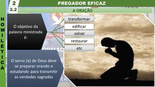 PREGADOR EFICAZ
H
O
M
I
L
É
T
I
C
A
A ORAÇÃO
2.2
2
O servo (a) de Deus deve
se preparar orando e
estudando para transmitir
as verdades sagradas
etc
restaurar
salvar
transformar
ediﬁcar
O objetivo da
palavra ministrada
é:
 