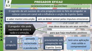 PREGADOR EFICAZ
H
O
M
I
L
É
T
I
C
A
DESENVOLVENDO O RACIOCÍNIO
2.3
2
terá uma aplicação
mais solida e
compreensível
previamente sob
a inspiração do
e ponderada
raciocinada
pensada
A
pregação
O segredo de um sucesso de uma pregação está no fato do pregador se
colocar como um canal sob a inﬂuência e unção do Espirito Santo
e saber manter esta unção sem se deixar vencer pelos impulsos emocionais
para que haja resultados positivos
mas deve dosa-las em seus sermões
O pregador não pode
equivocar-se entre a
razão e a emoção,
Espirito Santo
 