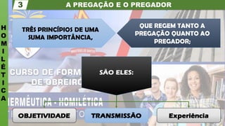 A PREGAÇÃO E O PREGADOR
H
O
M
I
L
É
T
I
C
A
3
Experiência
TRANSMISSÃO
OBJETIVIDADE
SÃO ELES:
QUE REGEM TANTO A
PREGAÇÃO QUANTO AO
PREGADOR;
TRÊS PRINCÍPIOS DE UMA
SUMA IMPORTÂNCIA,
 