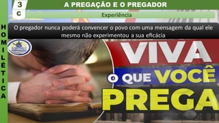 A PREGAÇÃO E O PREGADOR
H
O
M
I
L
É
T
I
C
A
Experiência
C
3
O pregador nunca poderá convencer o povo com uma mensagem da qual ele
mesmo não experimentou a sua eﬁcácia
 