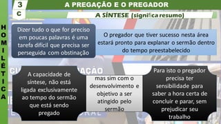 A PREGAÇÃO E O PREGADOR
H
O
M
I
L
É
T
I
C
A
C
3
A SÍNTESE (signiﬁca resumo)
Para isto o pregador
precisa ter
sensibilidade para
saber a hora certa de
concluir e parar, sem
prejudicar seu
trabalho
A capacidade de
síntese, não está
ligada exclusivamente
ao tempo do sermão
que está sendo
pregado
mas sim com o
desenvolvimento e
objetivo a ser
atingido pelo
sermão
Dizer tudo o que for preciso
em poucas palavras é uma
tarefa difícil que precisa ser
perseguida com obstinação
O pregador que tiver sucesso nesta área
estará pronto para explanar o sermão dentro
do tempo preestabelecido
 