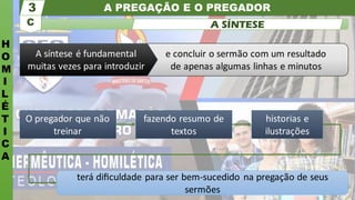 A PREGAÇÃO E O PREGADOR
H
O
M
I
L
É
T
I
C
A
C
3
A SÍNTESE
terá diﬁculdade para ser bem-sucedido na pregação de seus
sermões
O pregador que não
treinar
fazendo resumo de
textos
historias e
ilustrações
e concluir o sermão com um resultado
de apenas algumas linhas e minutos
A síntese é fundamental
muitas vezes para introduzir
 