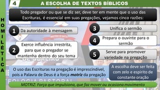 A ESCOLHA DE TEXTOS BÍBLICOS
H
O
M
I
L
É
T
I
C
A
4
Todo pregador ou que se diz ser, deve ter em mente que o uso das
Escrituras, é essencial em suas pregações, vejamos cinco razões:
MOTRIZ: Força que impulsiona, que faz mover ou ocasionamovimento
O uso das Escrituras na pregação é imprescindível,
pois a Palavra de Deus é a força motriz da pregação
A escolha deve ser feita
com zelo e espirito de
constante oração
Uniﬁca o sermão
Prepara o ouvinte para o
sermão
Serve para promover
variedade na pregação
Exerce inﬂuência irrestrita,
para que o pregador se
mantenha dentro do seu tema
Da autoridade à mensagem
4
5
3
2
1
 